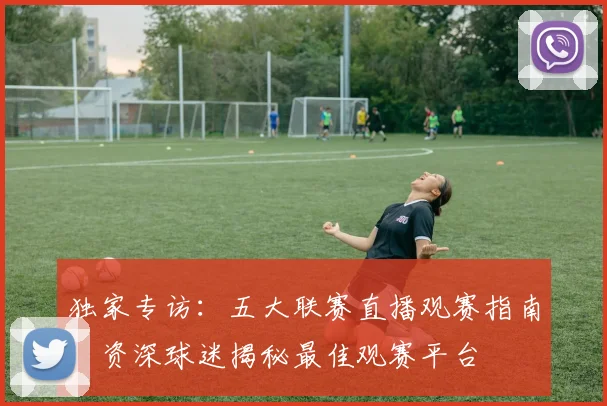 独家专访：五大联赛直播观赛指南，资深球迷揭秘最佳观赛平台