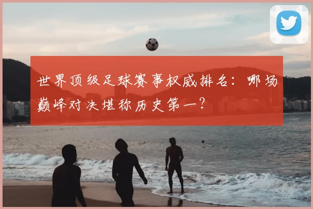 世界顶级足球赛事权威排名：哪场巅峰对决堪称历史第一？