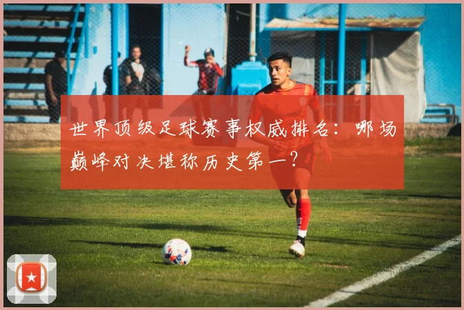 世界顶级足球赛事权威排名：哪场巅峰对决堪称历史第一？