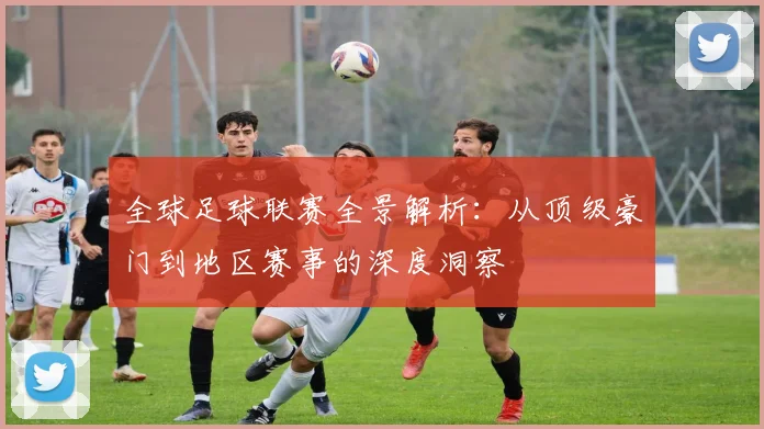 全球足球联赛全景解析：从顶级豪门到地区赛事的深度洞察
