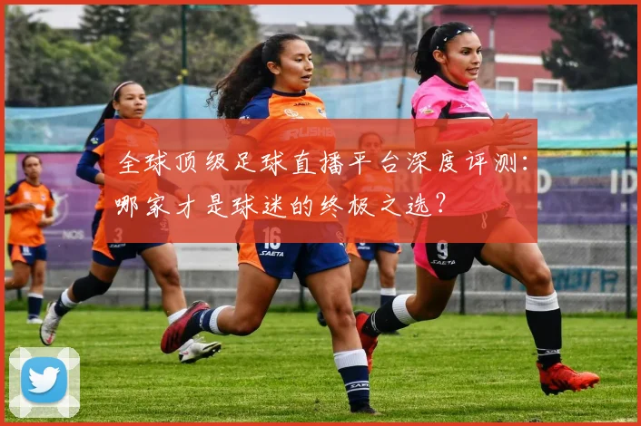 全球顶级足球直播平台深度评测：哪家才是球迷的终极之选？