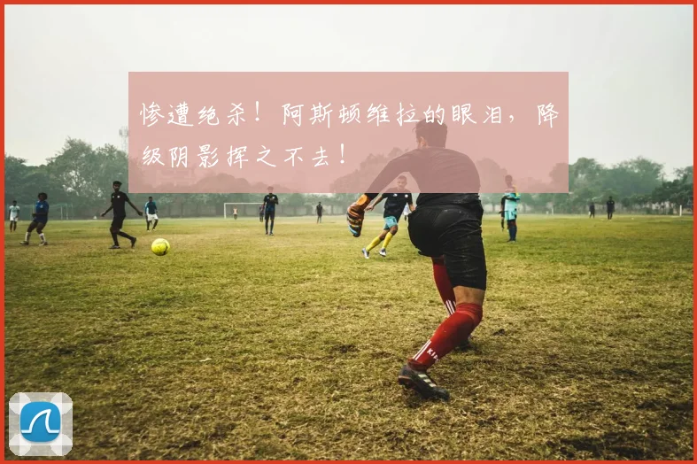 惨遭绝杀！阿斯顿维拉的眼泪，降级阴影挥之不去！