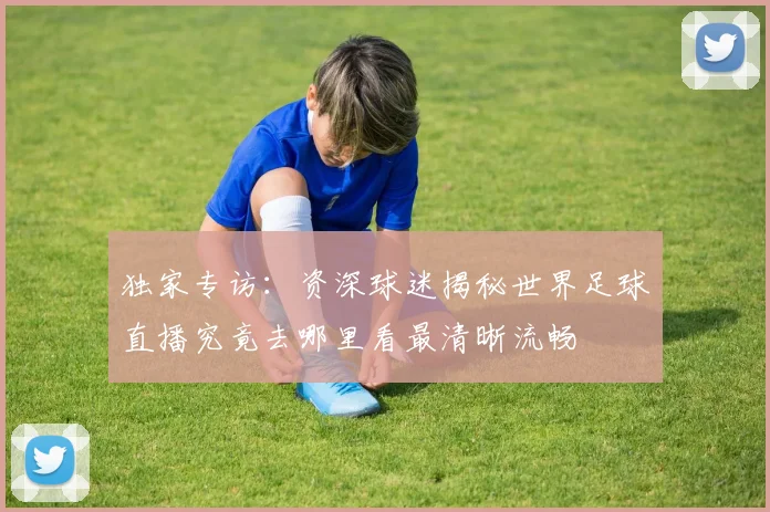 独家专访:资深球迷揭秘世界足球直播究竟去哪里看最清晰流畅