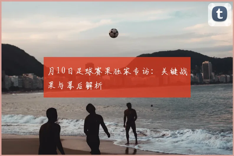 月10日足球赛果独家专访：关键战果与幕后解析